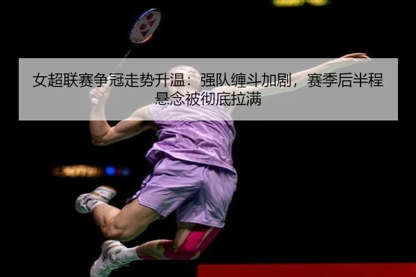 女超联赛争冠走势升温：强队缠斗加剧，赛季后半程悬念被彻底拉满 - kaiyuntiyu
